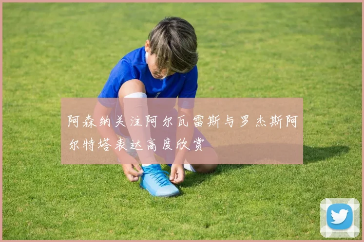 阿森纳关注阿尔瓦雷斯与罗杰斯阿尔特塔表达高度欣赏