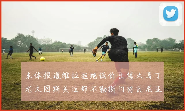 米体报道维拉拒绝低价出售大马丁尤文图斯关注那不勒斯门将瓦尼亚