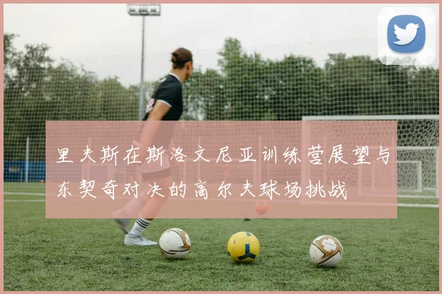 里夫斯在斯洛文尼亚训练营展望与东契奇对决的高尔夫球场挑战