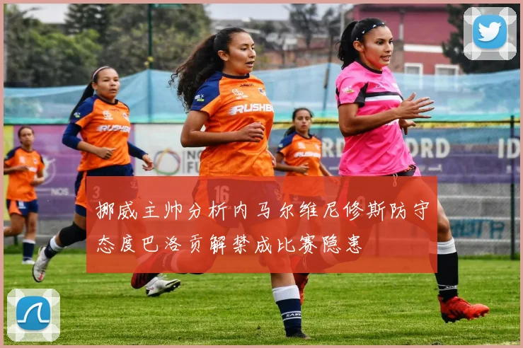挪威主帅分析内马尔维尼修斯防守态度巴洛贡解禁成比赛隐患