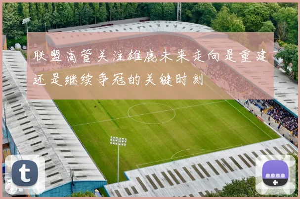 联盟高管关注雄鹿未来走向是重建还是继续争冠的关键时刻