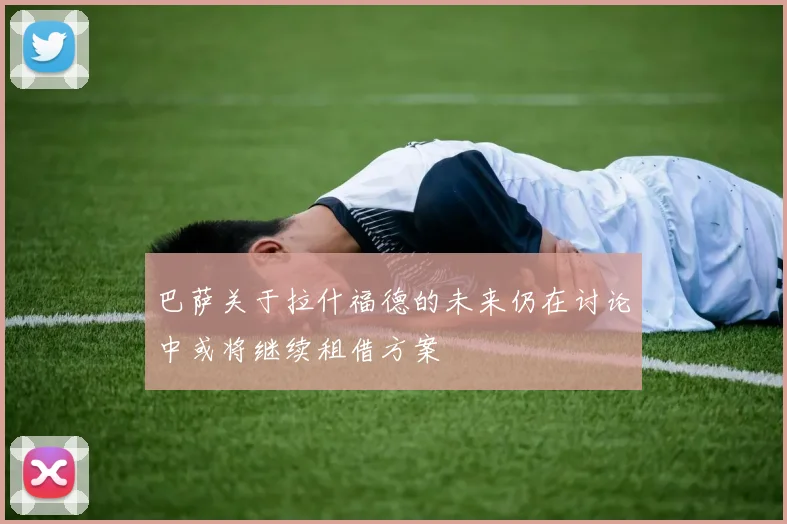 巴萨关于拉什福德的未来仍在讨论中或将继续租借方案