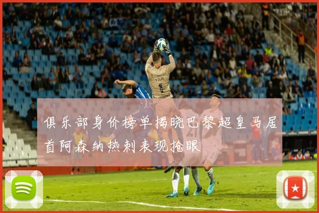 俱乐部身价榜单揭晓巴黎超皇马居首阿森纳热刺表现抢眼