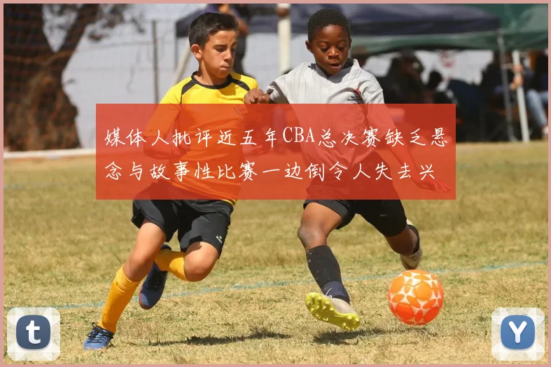 媒体人批评近五年CBA总决赛缺乏悬念与故事性比赛一边倒令人失去兴趣