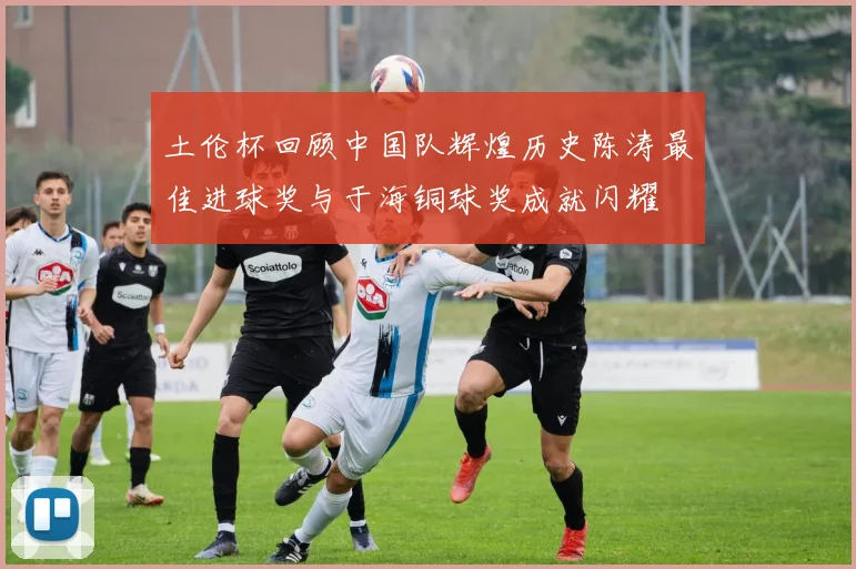 土伦杯回顾中国队辉煌历史陈涛最佳进球奖与于海铜球奖成就闪耀