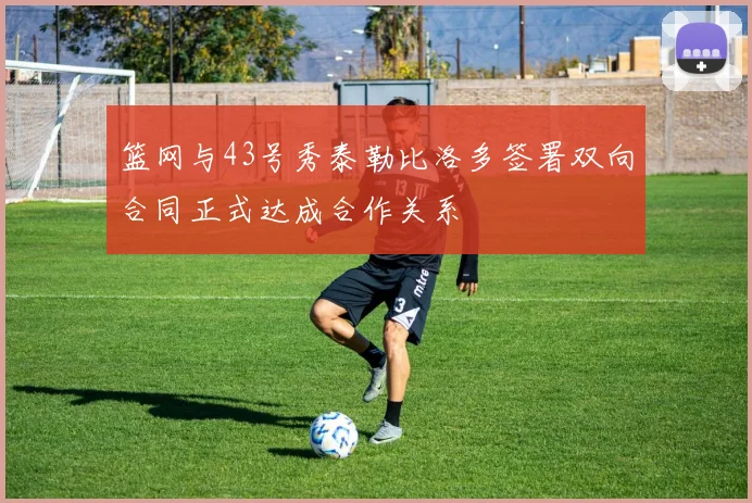 篮网与43号秀泰勒比洛多签署双向合同正式达成合作关系