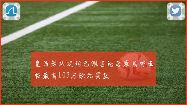 皇马若认定姆巴佩言论恶意或将面临最高103万欧元罚款