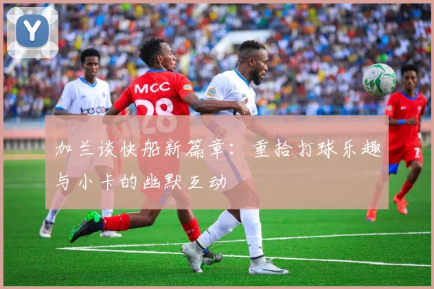 加兰谈快船新篇章：重拾打球乐趣与小卡的幽默互动