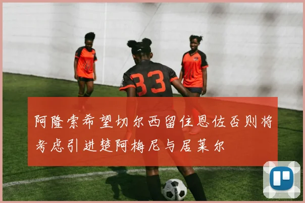 阿隆索希望切尔西留住恩佐否则将考虑引进楚阿梅尼与居莱尔