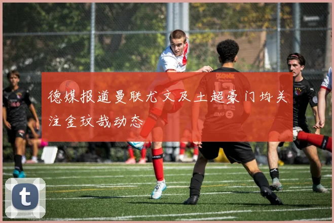 德媒报道曼联尤文及土超豪门均关注金玟哉动态
