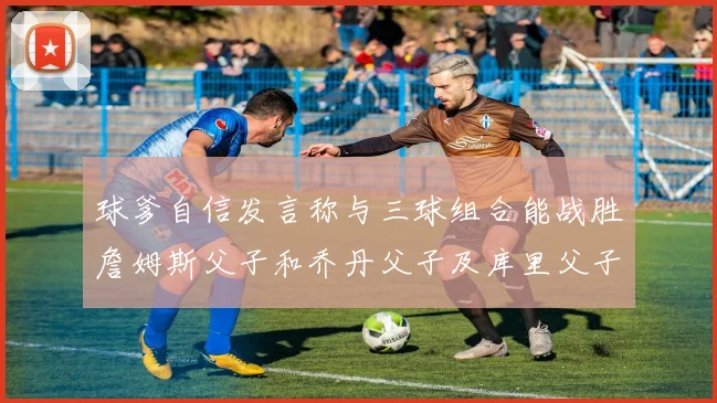 球爹自信发言称与三球组合能战胜詹姆斯父子和乔丹父子及库里父子