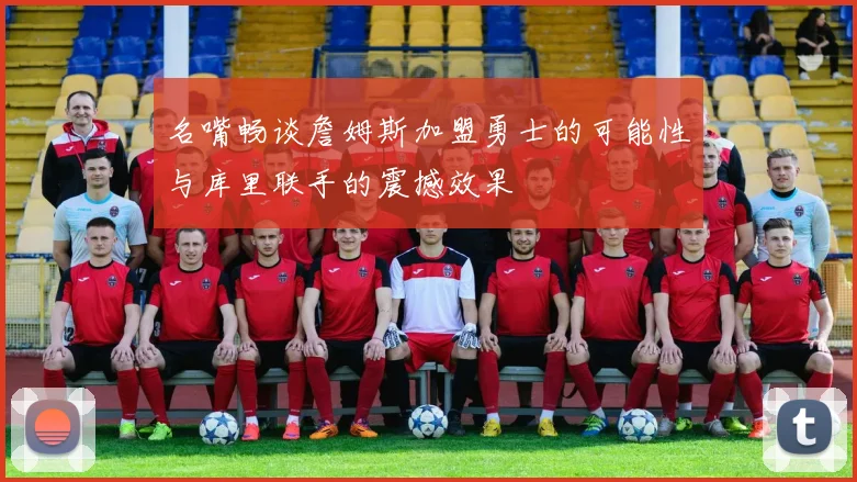 名嘴畅谈詹姆斯加盟勇士的可能性与库里联手的震撼效果