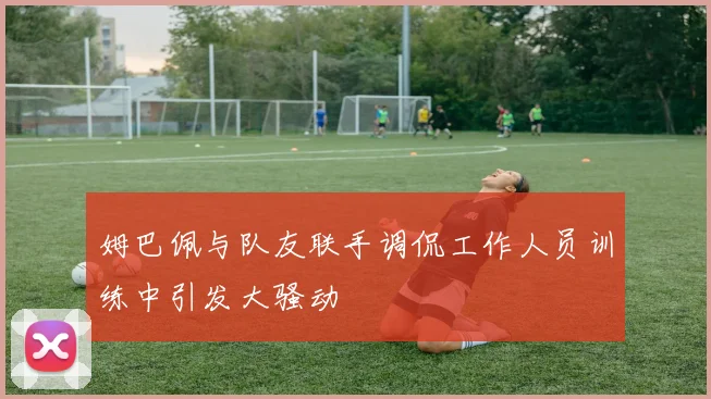 姆巴佩与队友联手调侃工作人员训练中引发大骚动