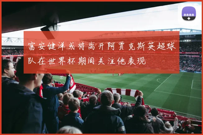 富安健洋或将离开阿贾克斯英超球队在世界杯期间关注他表现