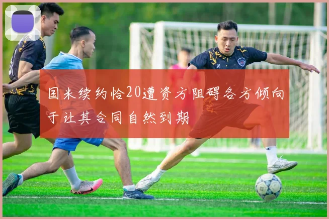 国米续约恰20遭资方阻碍各方倾向于让其合同自然到期