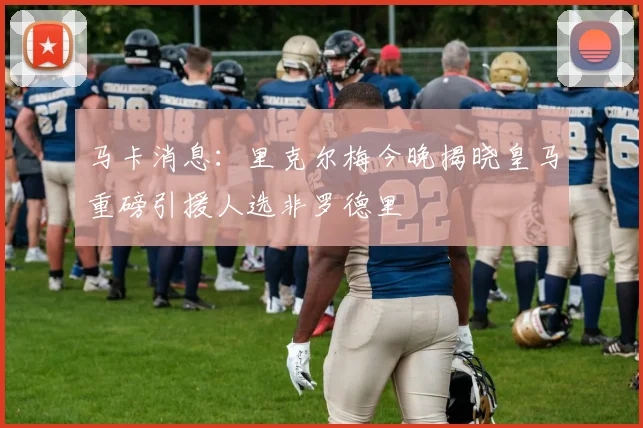 马卡消息：里克尔梅今晚揭晓皇马重磅引援人选非罗德里