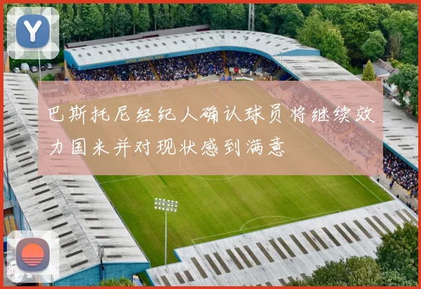 巴斯托尼经纪人确认球员将继续效力国米并对现状感到满意
