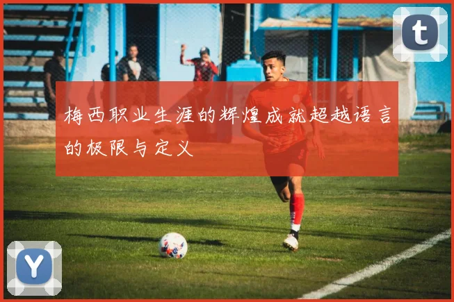 梅西职业生涯的辉煌成就超越语言的极限与定义