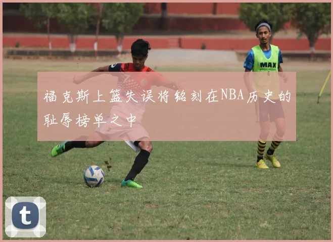 福克斯上篮失误将铭刻在NBA历史的耻辱榜单之中