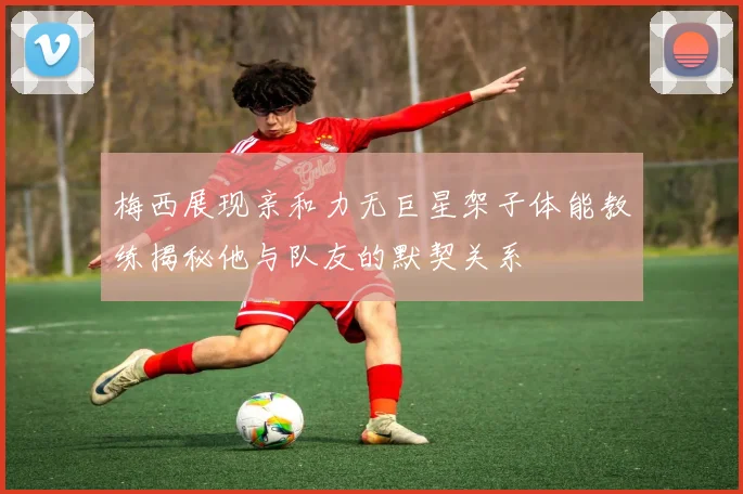 梅西展现亲和力无巨星架子体能教练揭秘他与队友的默契关系