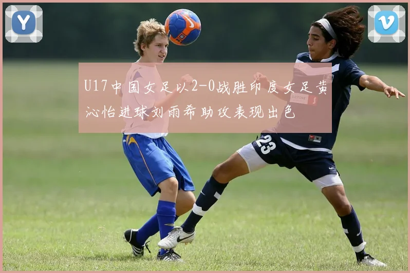 U17中国女足以2-0战胜印度女足黄沁怡进球刘雨希助攻表现出色