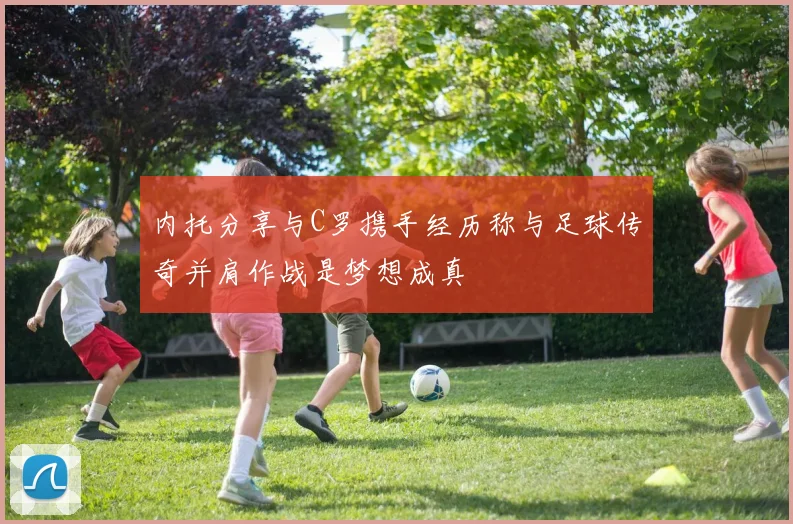 内托分享与C罗携手经历称与足球传奇并肩作战是梦想成真