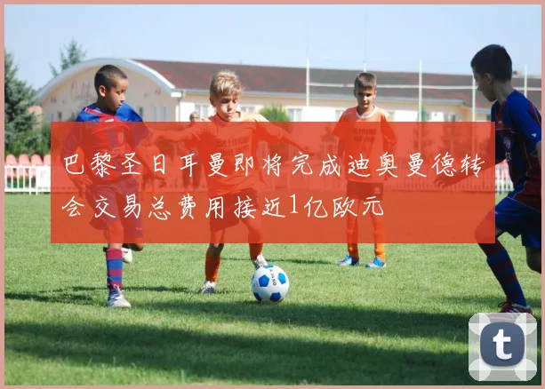 巴黎圣日耳曼即将完成迪奥曼德转会交易总费用接近1亿欧元