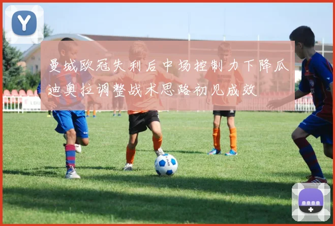 曼城欧冠失利后中场控制力下降瓜迪奥拉调整战术思路初见成效